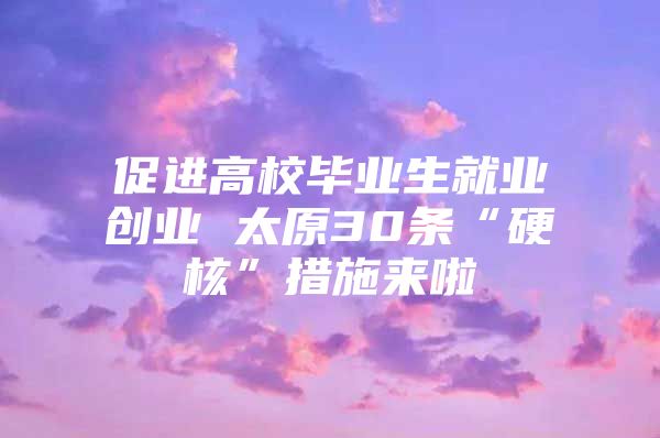 促进高校毕业生就业创业 太原30条“硬核”措施来啦