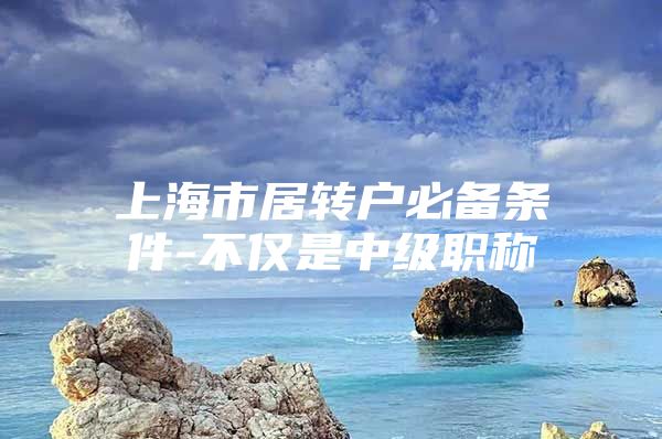 上海市居转户必备条件-不仅是中级职称