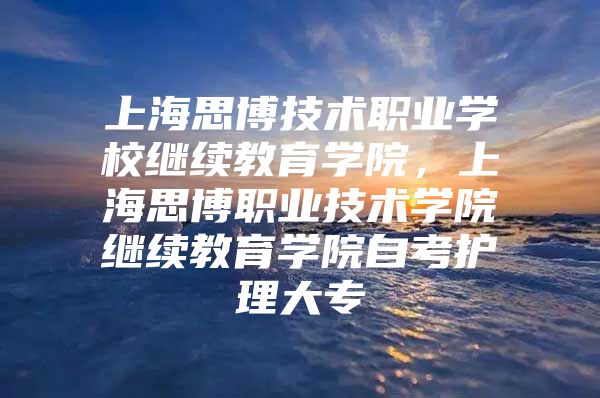 上海思博技术职业学校继续教育学院，上海思博职业技术学院继续教育学院自考护理大专