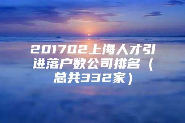 201702上海人才引进落户数公司排名（总共332家）