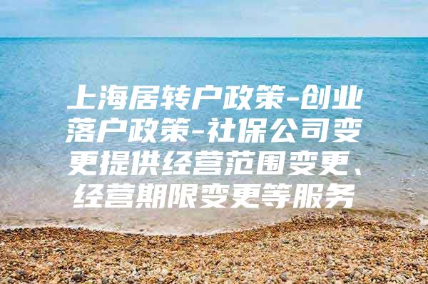 上海居转户政策-创业落户政策-社保公司变更提供经营范围变更、经营期限变更等服务