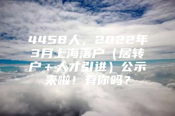 4458人，2022年3月上海落户（居转户＋人才引进）公示来啦！有你吗？