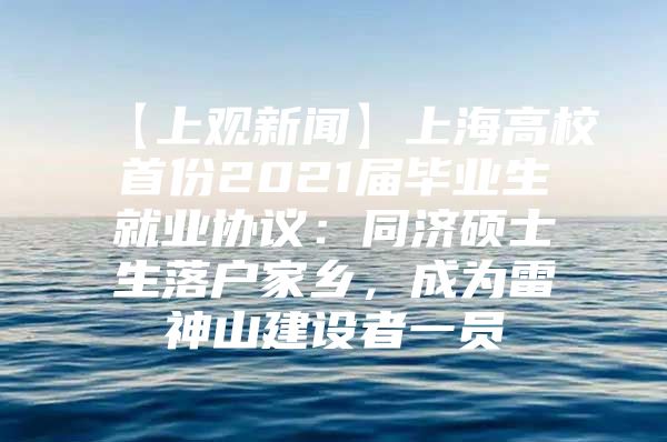 【上观新闻】上海高校首份2021届毕业生就业协议：同济硕士生落户家乡，成为雷神山建设者一员