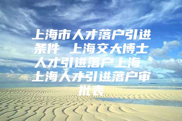 上海市人才落户引进条件 上海交大博士人才引进落户上海 上海人才引进落户审批表