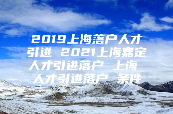 2019上海落户人才引进 2021上海嘉定人才引进落户 上海 人才引进落户 条件