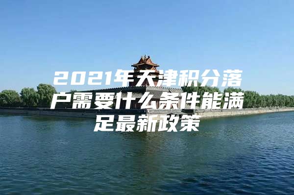 2021年天津积分落户需要什么条件能满足最新政策