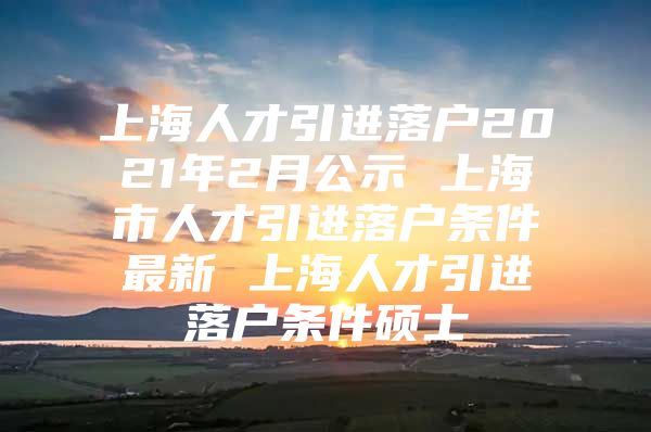 上海人才引进落户2021年2月公示 上海市人才引进落户条件最新 上海人才引进落户条件硕士