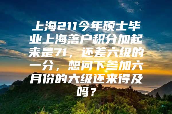 上海211今年硕士毕业上海落户积分加起来是71，还差六级的一分，想问下参加六月份的六级还来得及吗？