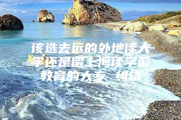 该选去远的外地读大学还是留上海读学前教育的大专 纠结