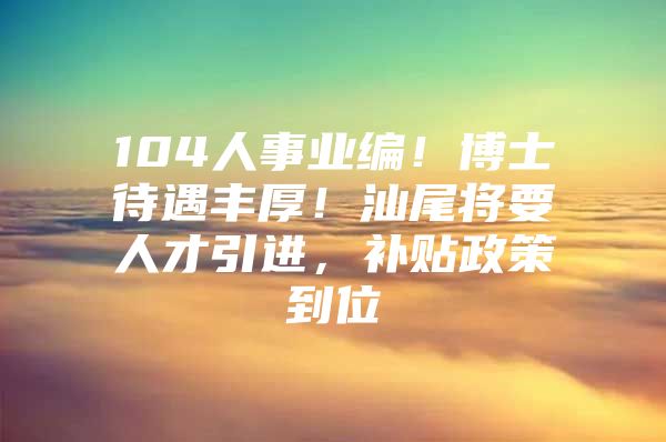 104人事业编！博士待遇丰厚！汕尾将要人才引进，补贴政策到位