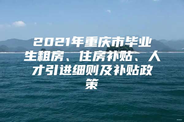 2021年重庆市毕业生租房、住房补贴、人才引进细则及补贴政策