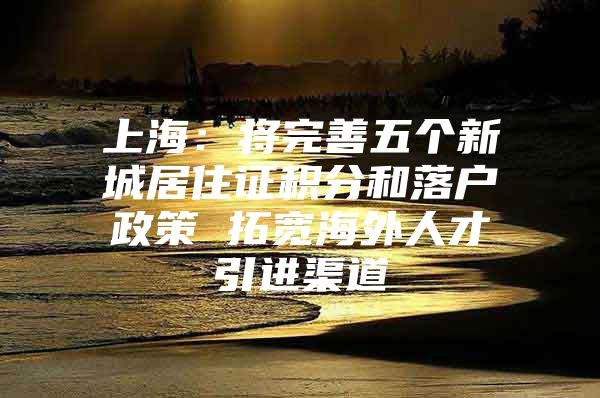 上海：将完善五个新城居住证积分和落户政策 拓宽海外人才引进渠道