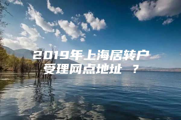 2019年上海居转户受理网点地址 ？