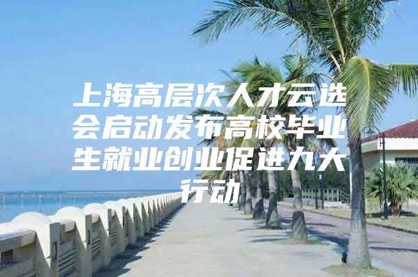 上海高层次人才云选会启动发布高校毕业生就业创业促进九大行动