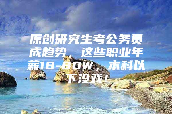 原创研究生考公务员成趋势，这些职业年薪18-80W，本科以下没戏！