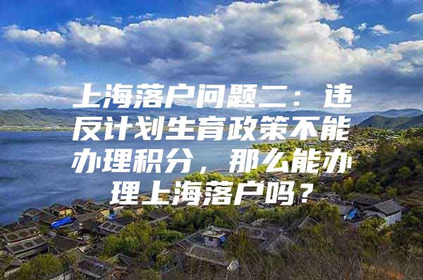 上海落户问题二：违反计划生育政策不能办理积分，那么能办理上海落户吗？