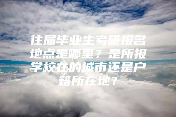 往届毕业生考研报名地点是哪里？是所报学校在的城市还是户籍所在地？