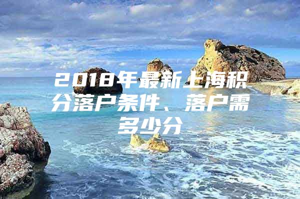 2018年最新上海积分落户条件、落户需多少分