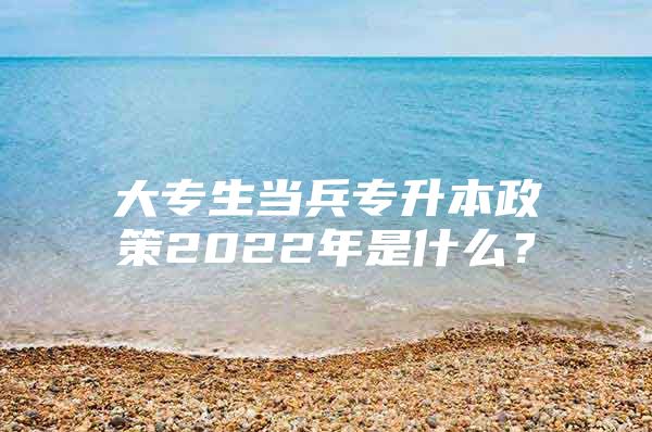 大专生当兵专升本政策2022年是什么？