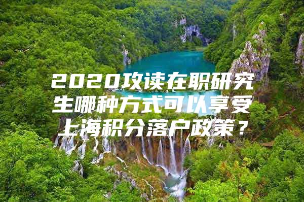 2020攻读在职研究生哪种方式可以享受上海积分落户政策？