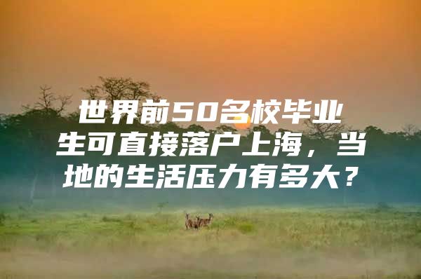 世界前50名校毕业生可直接落户上海，当地的生活压力有多大？