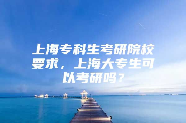 上海专科生考研院校要求，上海大专生可以考研吗？