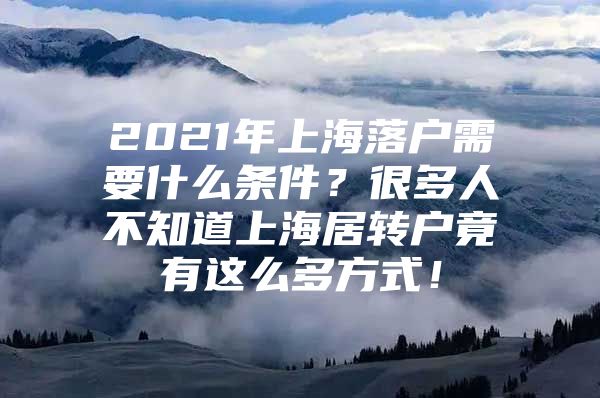 2021年上海落户需要什么条件？很多人不知道上海居转户竟有这么多方式！