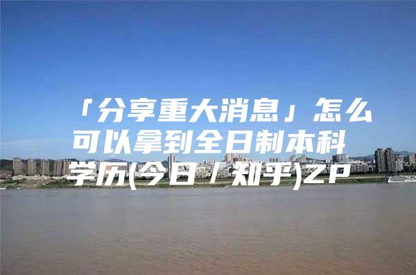 「分享重大消息」怎么可以拿到全日制本科学历(今日／知乎)ZP