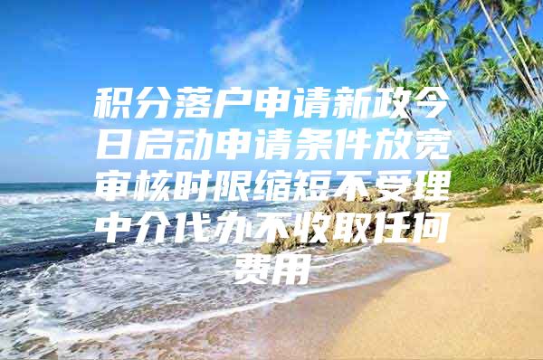 积分落户申请新政今日启动申请条件放宽审核时限缩短不受理中介代办不收取任何费用