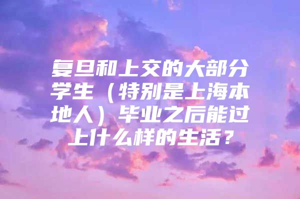 复旦和上交的大部分学生（特别是上海本地人）毕业之后能过上什么样的生活？