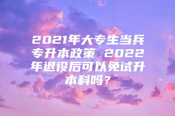 2021年大专生当兵专升本政策 2022年退役后可以免试升本科吗？