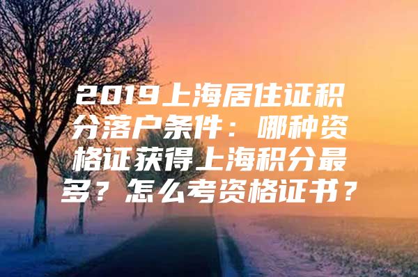 2019上海居住证积分落户条件：哪种资格证获得上海积分最多？怎么考资格证书？