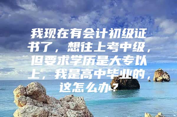 我现在有会计初级证书了，想往上考中级，但要求学历是大专以上，我是高中毕业的，这怎么办？