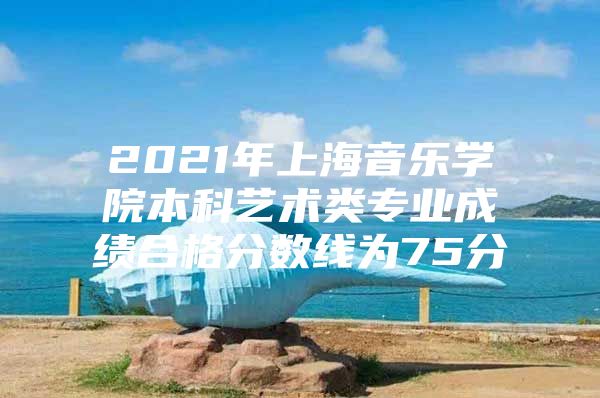 2021年上海音乐学院本科艺术类专业成绩合格分数线为75分