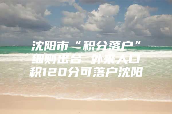 沈阳市“积分落户”细则出台 外来人口积120分可落户沈阳