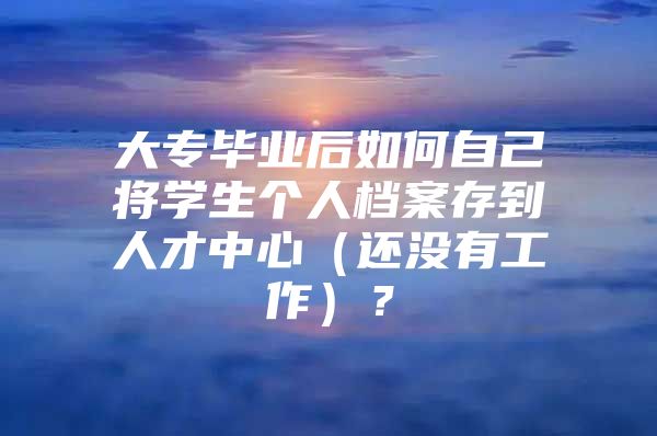 大专毕业后如何自己将学生个人档案存到人才中心（还没有工作）？