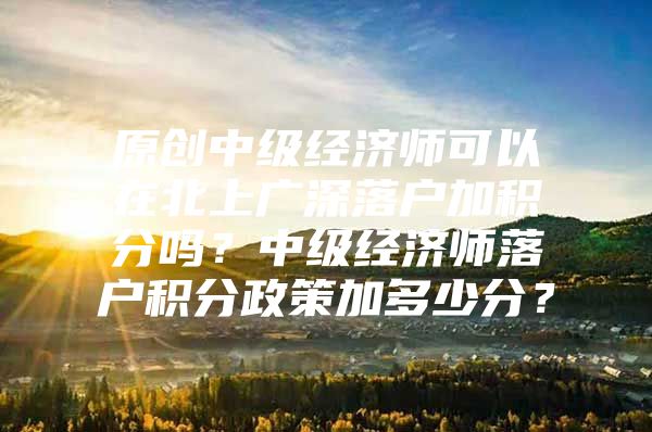 原创中级经济师可以在北上广深落户加积分吗？中级经济师落户积分政策加多少分？