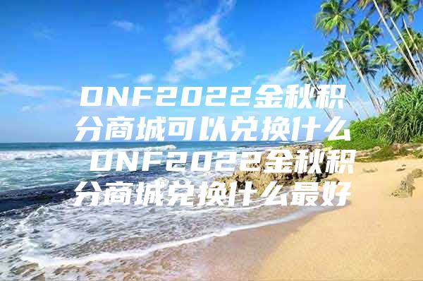 DNF2022金秋积分商城可以兑换什么 DNF2022金秋积分商城兑换什么最好