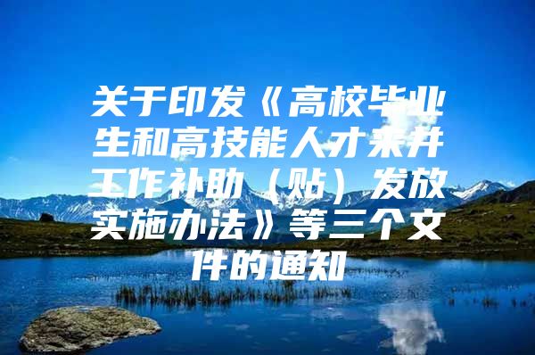 关于印发《高校毕业生和高技能人才来并工作补助（贴）发放实施办法》等三个文件的通知