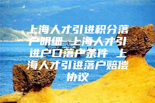 上海人才引进积分落户明细 上海人才引进户口落户条件 上海人才引进落户赔偿协议