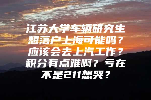 江苏大学车辆研究生想落户上海可能吗？应该会去上汽工作？积分有点难啊？亏在不是211想哭？