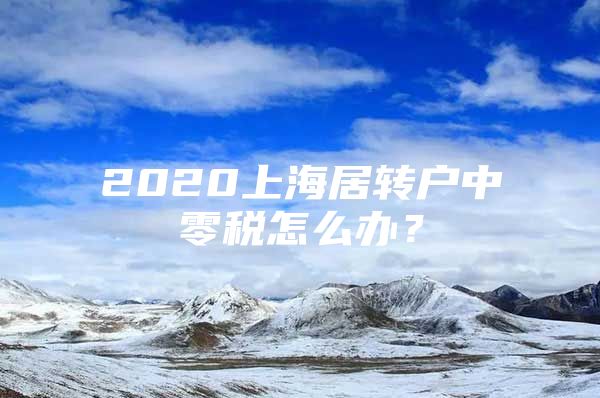 2020上海居转户中零税怎么办？