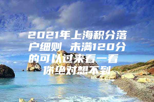 2021年上海积分落户细则 未满120分的可以过来看一看 你绝对想不到