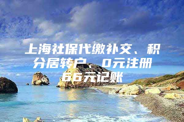 上海社保代缴补交、积分居转户、0元注册66元记账