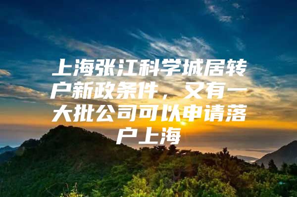 上海张江科学城居转户新政条件，又有一大批公司可以申请落户上海