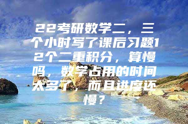 22考研数学二，三个小时写了课后习题12个二重积分，算慢吗，数学占用的时间太多了，而且进度还慢？