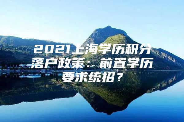 2021上海学历积分落户政策：前置学历要求统招？