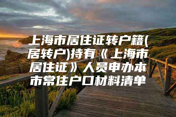 上海市居住证转户籍(居转户)持有《上海市居住证》人员申办本市常住户口材料清单