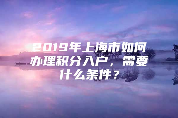 2019年上海市如何办理积分入户，需要什么条件？