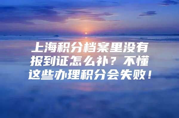 上海积分档案里没有报到证怎么补？不懂这些办理积分会失败！